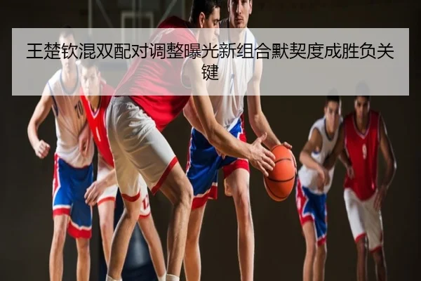 王楚钦混双配对调整曝光新组合默契度成胜负关键