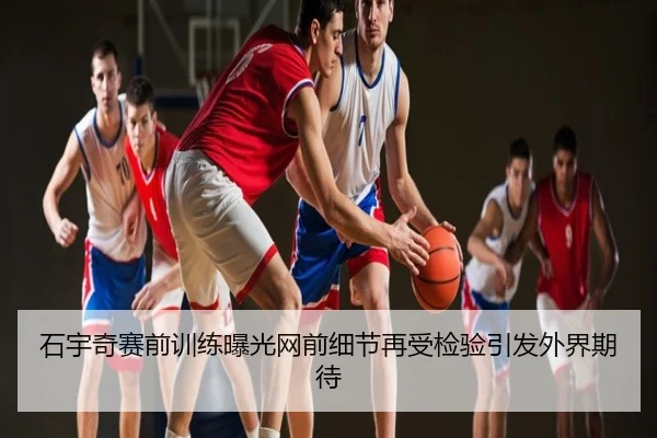石宇奇赛前训练曝光网前细节再受检验引发外界期待