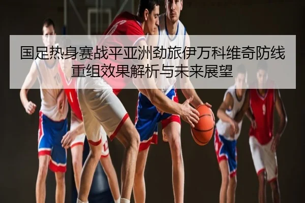 国足热身赛战平亚洲劲旅伊万科维奇防线重组效果解析与未来展望